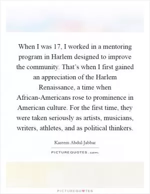 When I was 17, I worked in a mentoring program in Harlem designed to improve the community. That’s when I first gained an appreciation of the Harlem Renaissance, a time when African-Americans rose to prominence in American culture. For the first time, they were taken seriously as artists, musicians, writers, athletes, and as political thinkers Picture Quote #1