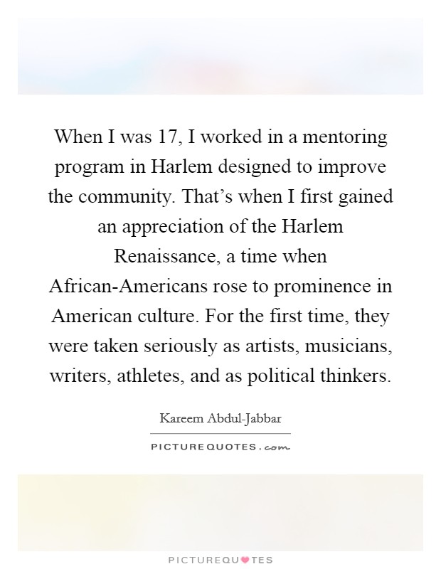 When I was 17, I worked in a mentoring program in Harlem designed to improve the community. That's when I first gained an appreciation of the Harlem Renaissance, a time when African-Americans rose to prominence in American culture. For the first time, they were taken seriously as artists, musicians, writers, athletes, and as political thinkers Picture Quote #1