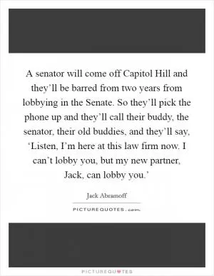 A senator will come off Capitol Hill and they’ll be barred from two years from lobbying in the Senate. So they’ll pick the phone up and they’ll call their buddy, the senator, their old buddies, and they’ll say, ‘Listen, I’m here at this law firm now. I can’t lobby you, but my new partner, Jack, can lobby you.’ Picture Quote #1