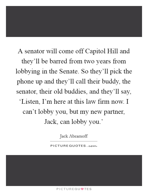 A senator will come off Capitol Hill and they'll be barred from two years from lobbying in the Senate. So they'll pick the phone up and they'll call their buddy, the senator, their old buddies, and they'll say, ‘Listen, I'm here at this law firm now. I can't lobby you, but my new partner, Jack, can lobby you.' Picture Quote #1