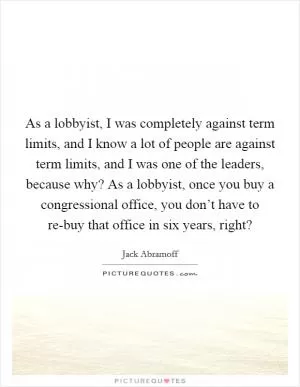 As a lobbyist, I was completely against term limits, and I know a lot of people are against term limits, and I was one of the leaders, because why? As a lobbyist, once you buy a congressional office, you don’t have to re-buy that office in six years, right? Picture Quote #1