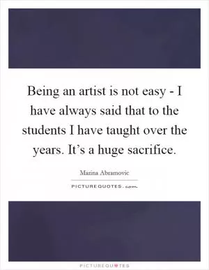 Being an artist is not easy - I have always said that to the students I have taught over the years. It’s a huge sacrifice Picture Quote #1