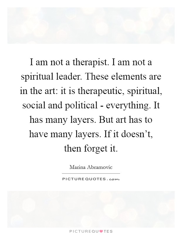 I am not a therapist. I am not a spiritual leader. These elements are in the art: it is therapeutic, spiritual, social and political - everything. It has many layers. But art has to have many layers. If it doesn’t, then forget it Picture Quote #1