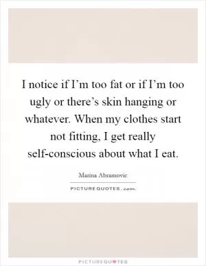 I notice if I’m too fat or if I’m too ugly or there’s skin hanging or whatever. When my clothes start not fitting, I get really self-conscious about what I eat Picture Quote #1