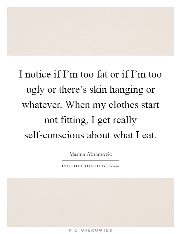 I notice if I'm too fat or if I'm too ugly or there's skin hanging or whatever. When my clothes start not fitting, I get really self-conscious about what I eat Picture Quote #1