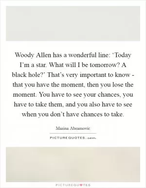Woody Allen has a wonderful line: ‘Today I’m a star. What will I be tomorrow? A black hole?’ That’s very important to know - that you have the moment, then you lose the moment. You have to see your chances, you have to take them, and you also have to see when you don’t have chances to take Picture Quote #1