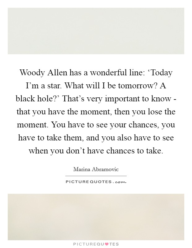 Woody Allen has a wonderful line: ‘Today I'm a star. What will I be tomorrow? A black hole?' That's very important to know - that you have the moment, then you lose the moment. You have to see your chances, you have to take them, and you also have to see when you don't have chances to take Picture Quote #1