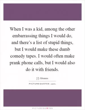 When I was a kid, among the other embarrassing things I would do, and there’s a list of stupid things, but I would make these dumb comedy tapes. I would often make prank phone calls, but I would also do it with friends Picture Quote #1