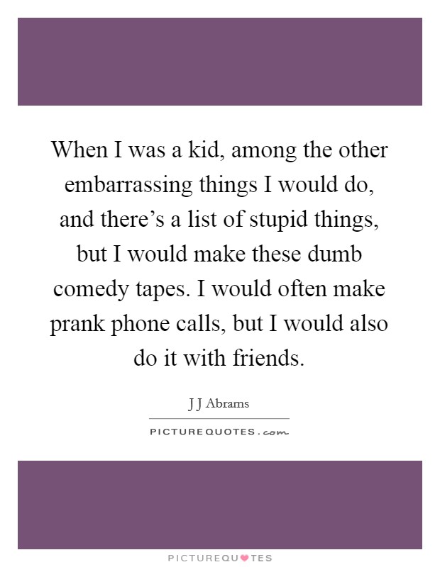 When I was a kid, among the other embarrassing things I would do, and there's a list of stupid things, but I would make these dumb comedy tapes. I would often make prank phone calls, but I would also do it with friends Picture Quote #1