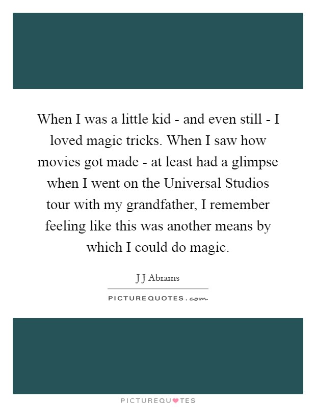 When I was a little kid - and even still - I loved magic tricks. When I saw how movies got made - at least had a glimpse when I went on the Universal Studios tour with my grandfather, I remember feeling like this was another means by which I could do magic Picture Quote #1