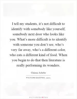 I tell my students, it’s not difficult to identify with somebody like yourself, somebody next door who looks like you. What’s more difficult is to identify with someone you don’t see, who’s very far away, who’s a different color, who eats a different kind of food. When you begin to do that then literature is really performing its wonders Picture Quote #1