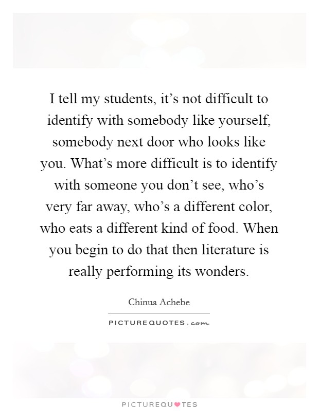 I tell my students, it's not difficult to identify with somebody like yourself, somebody next door who looks like you. What's more difficult is to identify with someone you don't see, who's very far away, who's a different color, who eats a different kind of food. When you begin to do that then literature is really performing its wonders Picture Quote #1
