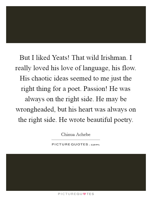 But I liked Yeats! That wild Irishman. I really loved his love of language, his flow. His chaotic ideas seemed to me just the right thing for a poet. Passion! He was always on the right side. He may be wrongheaded, but his heart was always on the right side. He wrote beautiful poetry Picture Quote #1