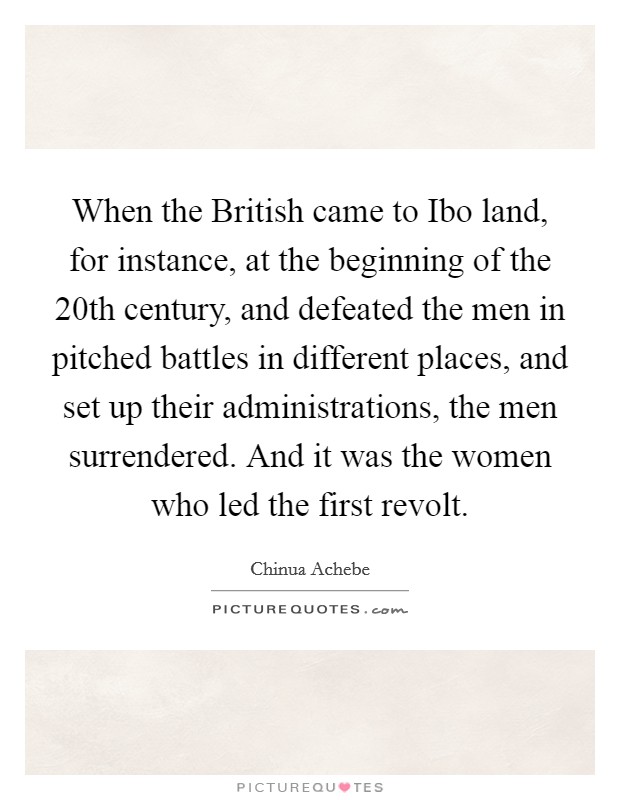 When the British came to Ibo land, for instance, at the beginning of the 20th century, and defeated the men in pitched battles in different places, and set up their administrations, the men surrendered. And it was the women who led the first revolt Picture Quote #1