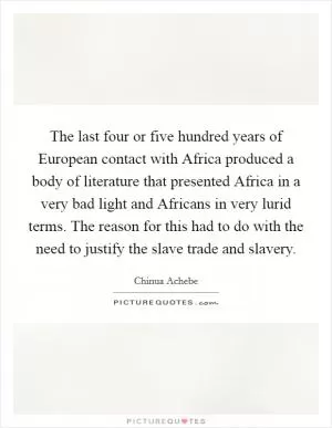 The last four or five hundred years of European contact with Africa produced a body of literature that presented Africa in a very bad light and Africans in very lurid terms. The reason for this had to do with the need to justify the slave trade and slavery Picture Quote #1