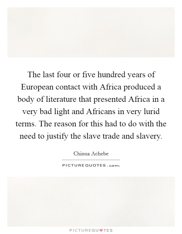 The last four or five hundred years of European contact with Africa produced a body of literature that presented Africa in a very bad light and Africans in very lurid terms. The reason for this had to do with the need to justify the slave trade and slavery Picture Quote #1