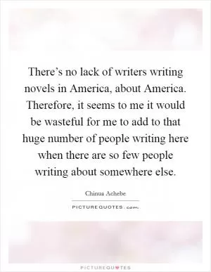 There’s no lack of writers writing novels in America, about America. Therefore, it seems to me it would be wasteful for me to add to that huge number of people writing here when there are so few people writing about somewhere else Picture Quote #1