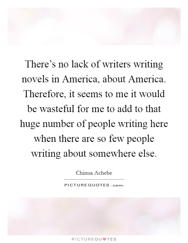 There's no lack of writers writing novels in America, about America. Therefore, it seems to me it would be wasteful for me to add to that huge number of people writing here when there are so few people writing about somewhere else Picture Quote #1
