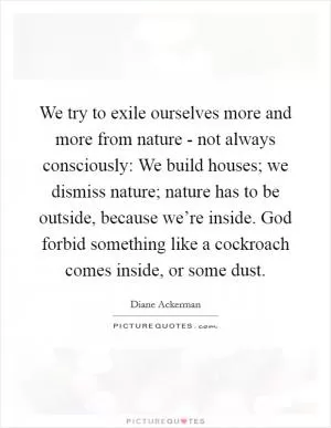 We try to exile ourselves more and more from nature - not always consciously: We build houses; we dismiss nature; nature has to be outside, because we’re inside. God forbid something like a cockroach comes inside, or some dust Picture Quote #1
