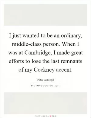 I just wanted to be an ordinary, middle-class person. When I was at Cambridge, I made great efforts to lose the last remnants of my Cockney accent Picture Quote #1