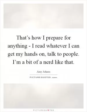 That’s how I prepare for anything - I read whatever I can get my hands on, talk to people. I’m a bit of a nerd like that Picture Quote #1
