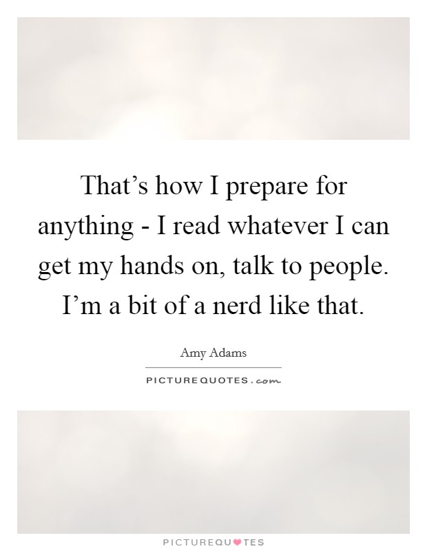 That's how I prepare for anything - I read whatever I can get my hands on, talk to people. I'm a bit of a nerd like that Picture Quote #1