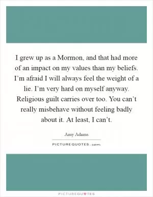 I grew up as a Mormon, and that had more of an impact on my values than my beliefs. I’m afraid I will always feel the weight of a lie. I’m very hard on myself anyway. Religious guilt carries over too. You can’t really misbehave without feeling badly about it. At least, I can’t Picture Quote #1