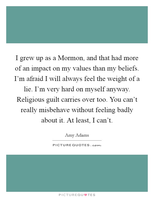 I grew up as a Mormon, and that had more of an impact on my values than my beliefs. I'm afraid I will always feel the weight of a lie. I'm very hard on myself anyway. Religious guilt carries over too. You can't really misbehave without feeling badly about it. At least, I can't Picture Quote #1