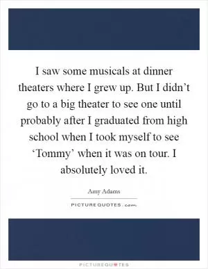 I saw some musicals at dinner theaters where I grew up. But I didn’t go to a big theater to see one until probably after I graduated from high school when I took myself to see ‘Tommy’ when it was on tour. I absolutely loved it Picture Quote #1