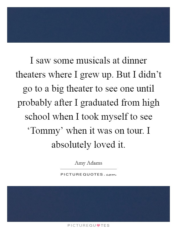 I saw some musicals at dinner theaters where I grew up. But I didn't go to a big theater to see one until probably after I graduated from high school when I took myself to see ‘Tommy' when it was on tour. I absolutely loved it Picture Quote #1