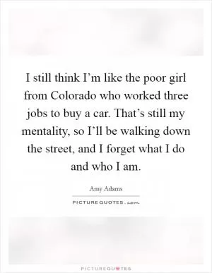 I still think I’m like the poor girl from Colorado who worked three jobs to buy a car. That’s still my mentality, so I’ll be walking down the street, and I forget what I do and who I am Picture Quote #1
