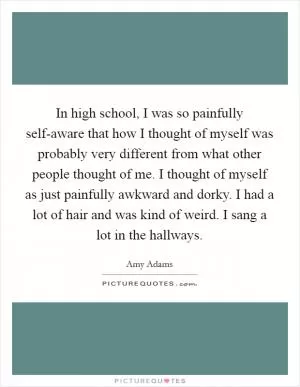 In high school, I was so painfully self-aware that how I thought of myself was probably very different from what other people thought of me. I thought of myself as just painfully awkward and dorky. I had a lot of hair and was kind of weird. I sang a lot in the hallways Picture Quote #1