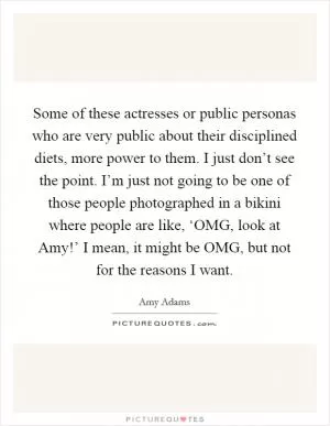 Some of these actresses or public personas who are very public about their disciplined diets, more power to them. I just don’t see the point. I’m just not going to be one of those people photographed in a bikini where people are like, ‘OMG, look at Amy!’ I mean, it might be OMG, but not for the reasons I want Picture Quote #1