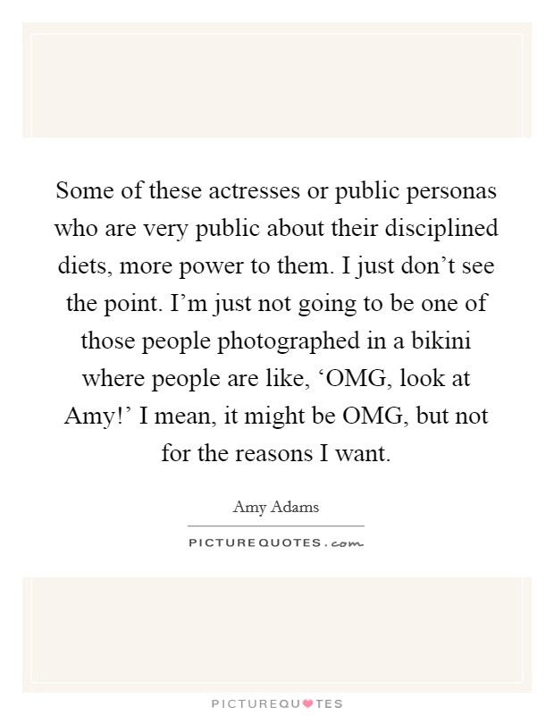 Some of these actresses or public personas who are very public about their disciplined diets, more power to them. I just don't see the point. I'm just not going to be one of those people photographed in a bikini where people are like, ‘OMG, look at Amy!' I mean, it might be OMG, but not for the reasons I want Picture Quote #1