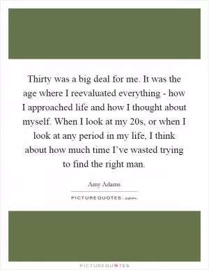 Thirty was a big deal for me. It was the age where I reevaluated everything - how I approached life and how I thought about myself. When I look at my 20s, or when I look at any period in my life, I think about how much time I’ve wasted trying to find the right man Picture Quote #1