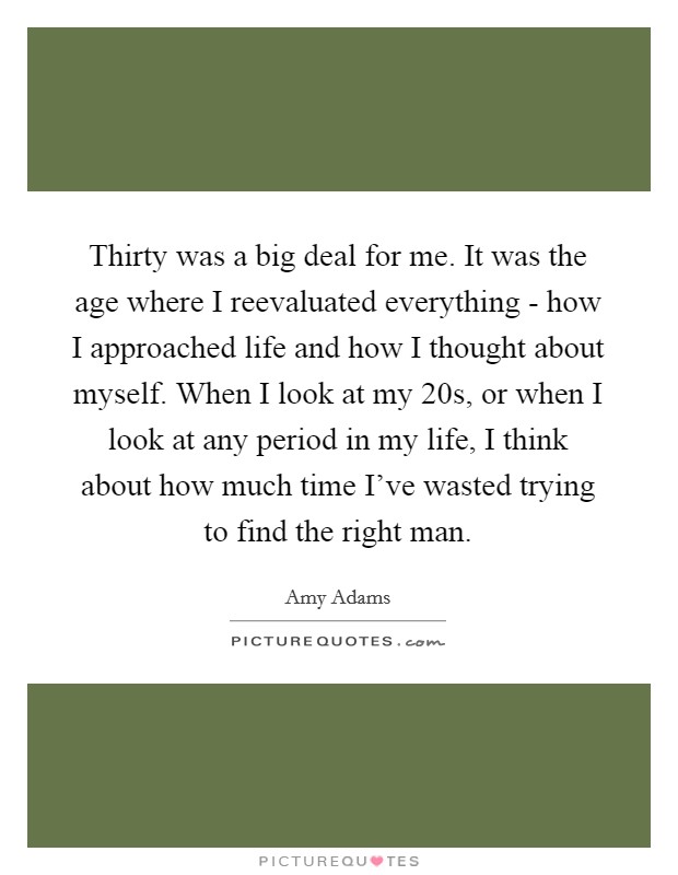 Thirty was a big deal for me. It was the age where I reevaluated everything - how I approached life and how I thought about myself. When I look at my 20s, or when I look at any period in my life, I think about how much time I've wasted trying to find the right man Picture Quote #1