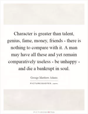 Character is greater than talent, genius, fame, money, friends - there is nothing to compare with it. A man may have all these and yet remain comparatively useless - be unhappy - and die a bankrupt in soul Picture Quote #1