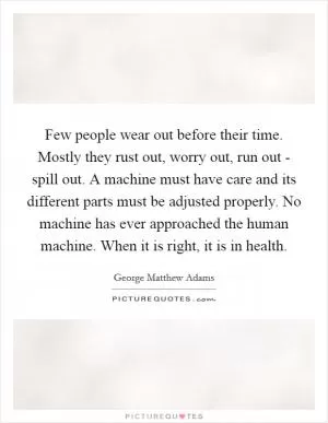 Few people wear out before their time. Mostly they rust out, worry out, run out - spill out. A machine must have care and its different parts must be adjusted properly. No machine has ever approached the human machine. When it is right, it is in health Picture Quote #1