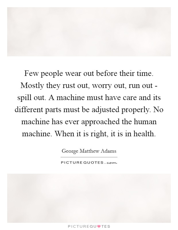 Few people wear out before their time. Mostly they rust out, worry out, run out - spill out. A machine must have care and its different parts must be adjusted properly. No machine has ever approached the human machine. When it is right, it is in health Picture Quote #1