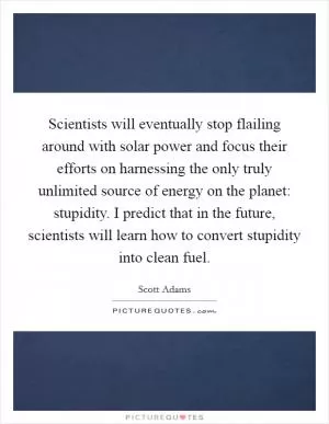 Scientists will eventually stop flailing around with solar power and focus their efforts on harnessing the only truly unlimited source of energy on the planet: stupidity. I predict that in the future, scientists will learn how to convert stupidity into clean fuel Picture Quote #1