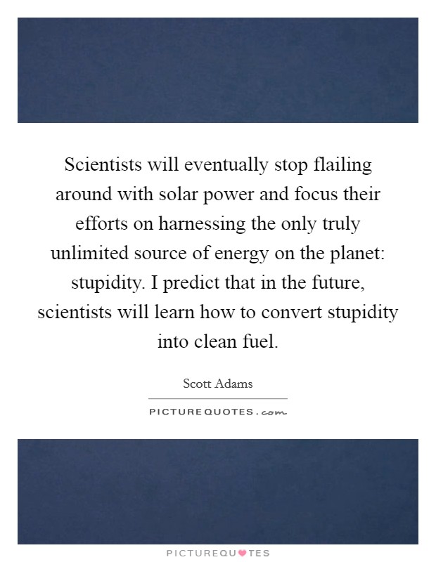 Scientists will eventually stop flailing around with solar power and focus their efforts on harnessing the only truly unlimited source of energy on the planet: stupidity. I predict that in the future, scientists will learn how to convert stupidity into clean fuel Picture Quote #1