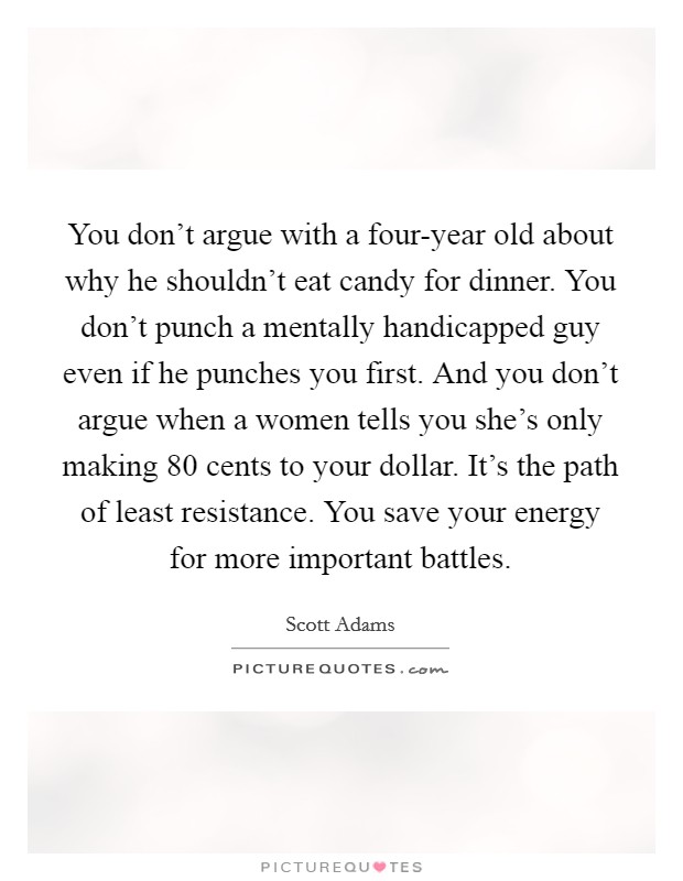 You don't argue with a four-year old about why he shouldn't eat candy for dinner. You don't punch a mentally handicapped guy even if he punches you first. And you don't argue when a women tells you she's only making 80 cents to your dollar. It's the path of least resistance. You save your energy for more important battles Picture Quote #1