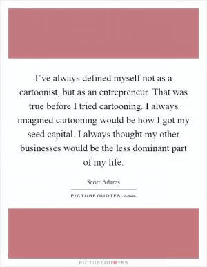 I’ve always defined myself not as a cartoonist, but as an entrepreneur. That was true before I tried cartooning. I always imagined cartooning would be how I got my seed capital. I always thought my other businesses would be the less dominant part of my life Picture Quote #1