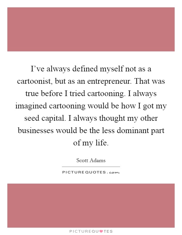 I've always defined myself not as a cartoonist, but as an entrepreneur. That was true before I tried cartooning. I always imagined cartooning would be how I got my seed capital. I always thought my other businesses would be the less dominant part of my life Picture Quote #1