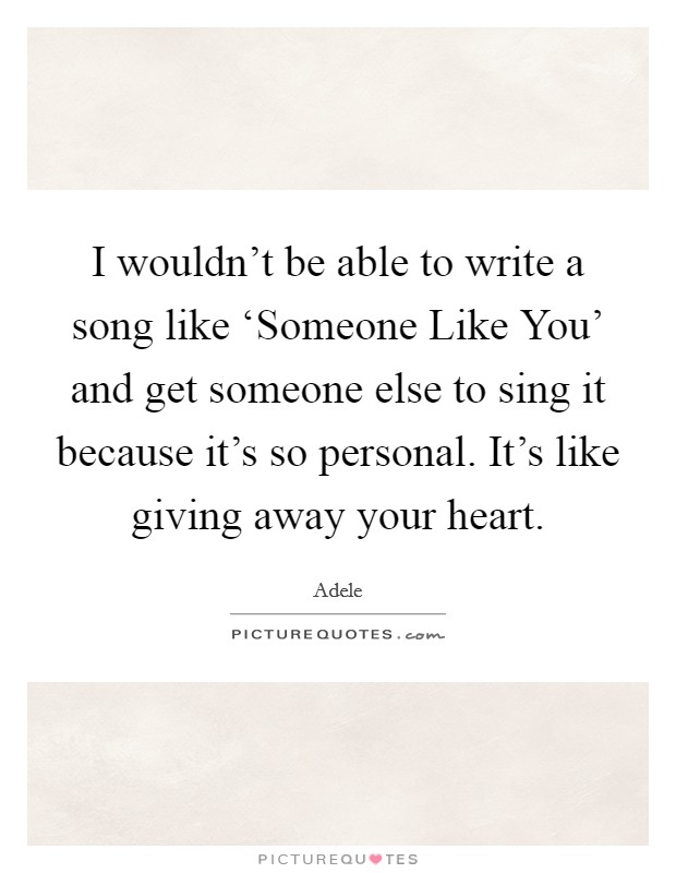 I wouldn't be able to write a song like ‘Someone Like You' and get someone else to sing it because it's so personal. It's like giving away your heart Picture Quote #1