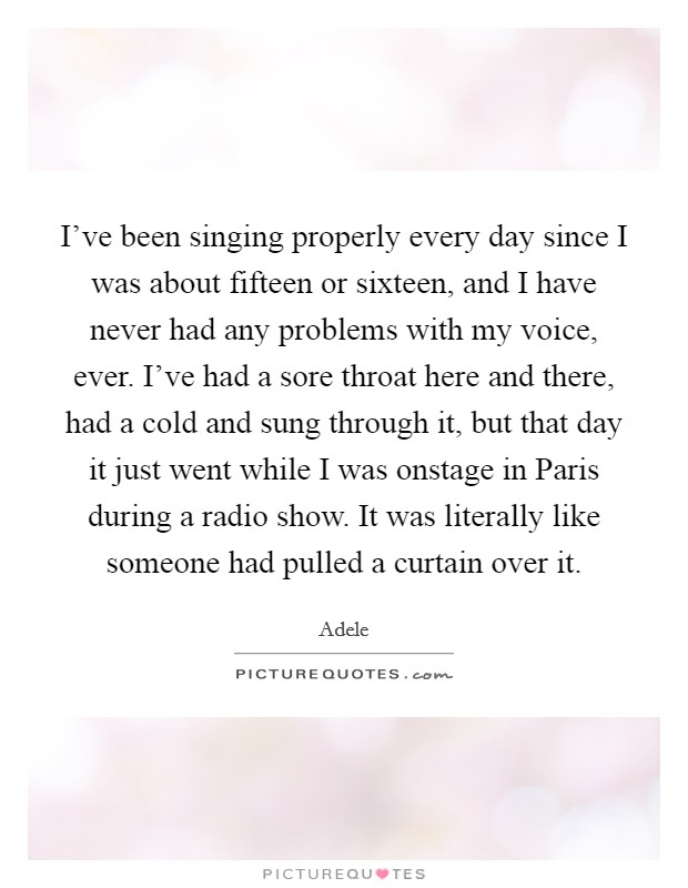 I've been singing properly every day since I was about fifteen or sixteen, and I have never had any problems with my voice, ever. I've had a sore throat here and there, had a cold and sung through it, but that day it just went while I was onstage in Paris during a radio show. It was literally like someone had pulled a curtain over it Picture Quote #1