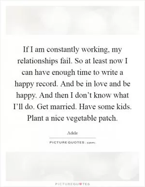 If I am constantly working, my relationships fail. So at least now I can have enough time to write a happy record. And be in love and be happy. And then I don’t know what I’ll do. Get married. Have some kids. Plant a nice vegetable patch Picture Quote #1