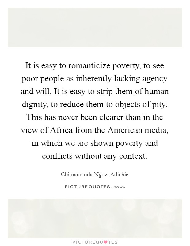 It is easy to romanticize poverty, to see poor people as inherently lacking agency and will. It is easy to strip them of human dignity, to reduce them to objects of pity. This has never been clearer than in the view of Africa from the American media, in which we are shown poverty and conflicts without any context Picture Quote #1