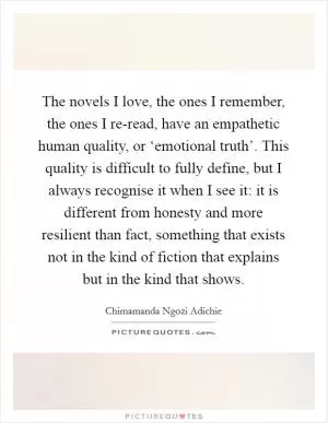 The novels I love, the ones I remember, the ones I re-read, have an empathetic human quality, or ‘emotional truth’. This quality is difficult to fully define, but I always recognise it when I see it: it is different from honesty and more resilient than fact, something that exists not in the kind of fiction that explains but in the kind that shows Picture Quote #1