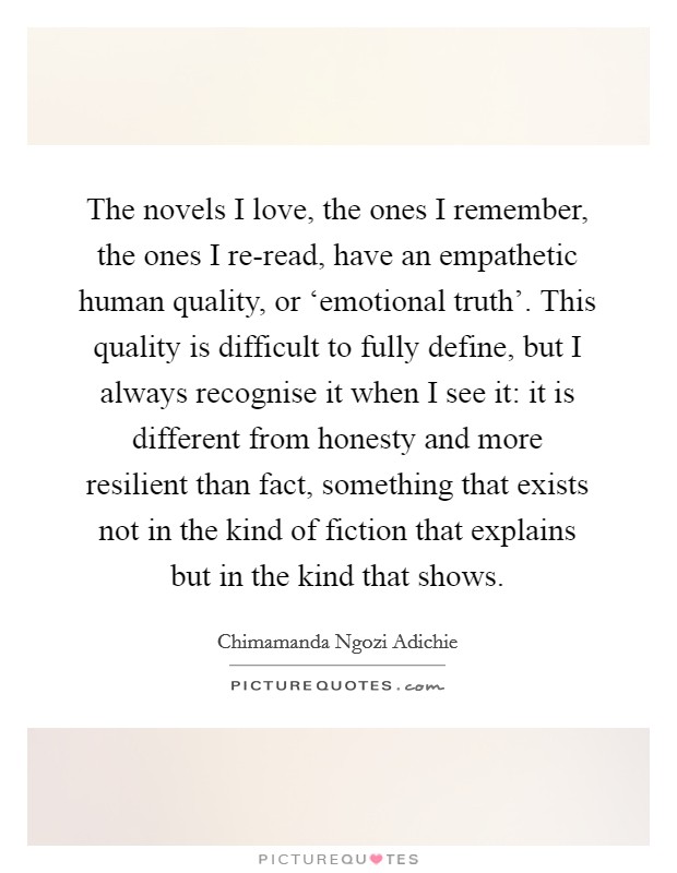 The novels I love, the ones I remember, the ones I re-read, have an empathetic human quality, or ‘emotional truth'. This quality is difficult to fully define, but I always recognise it when I see it: it is different from honesty and more resilient than fact, something that exists not in the kind of fiction that explains but in the kind that shows Picture Quote #1